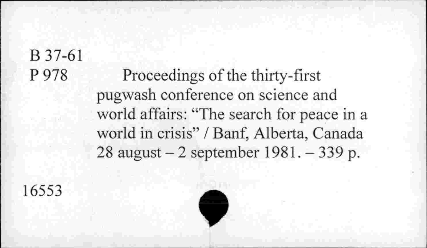 ﻿B 37-61
P 978 Proceedings of the thirty-first pugwash conference on science and world affairs: “The search for peace in a world in crisis” I Banf, Alberta, Canada 28 august-2 September 1981. - 339 p.
16553